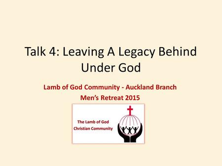 Talk 4: Leaving A Legacy Behind Under God Lamb of God Community - Auckland Branch Men’s Retreat 2015.