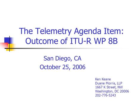 The Telemetry Agenda Item: Outcome of ITU-R WP 8B San Diego, CA October 25, 2006 Ken Keane Duane Morris, LLP 1667 K Street, NW Washington, DC 20006 202-776-5243.