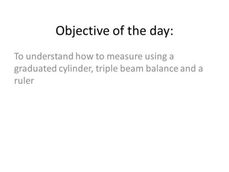 To understand how to measure using a graduated cylinder, triple beam balance and a ruler Objective of the day: