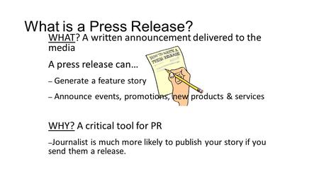 What is a Press Release? WHAT? A written announcement delivered to the media A press release can… – Generate a feature story – Announce events, promotions,