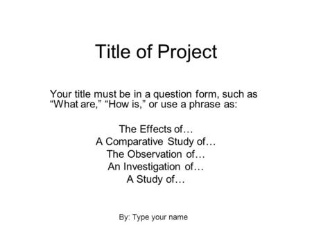 Title of Project Your title must be in a question form, such as “What are,” “How is,” or use a phrase as: The Effects of… A Comparative Study of… The Observation.