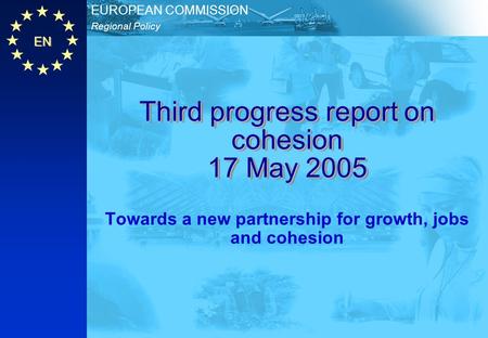 EN Regional Policy EUROPEAN COMMISSION Third progress report on cohesion 17 May 2005 Towards a new partnership for growth, jobs and cohesion.