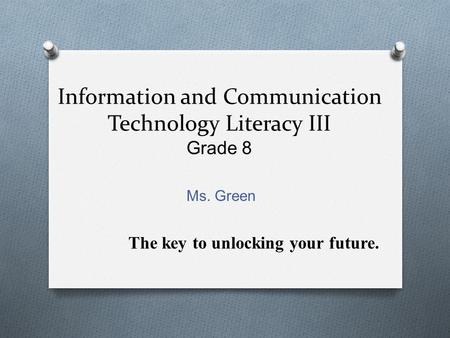 Information and Communication Technology Literacy III Grade 8 Ms. Green The key to unlocking your future.