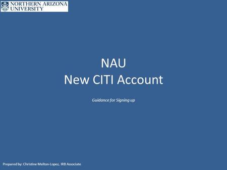 NAU New CITI Account Guidance for Signing up Prepared by: Christine Melton-Lopez, IRB Associate.