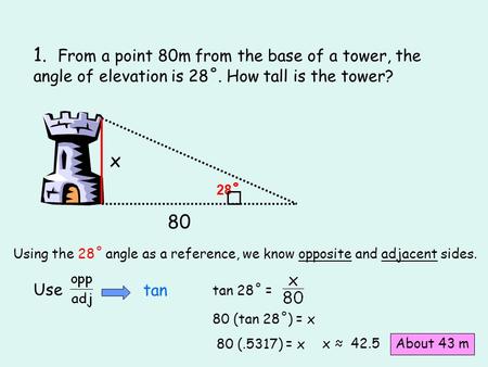 1. From a point 80m from the base of a tower, the angle of elevation is 28˚. How tall is the tower? x 28˚ 80 Using the 28˚ angle as a reference, we know.