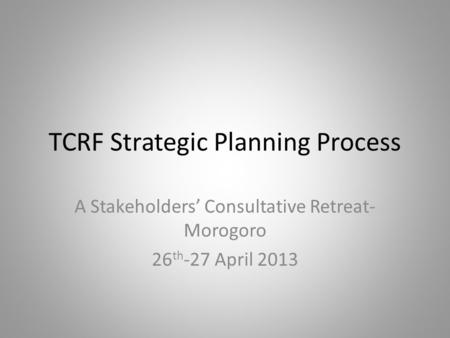 TCRF Strategic Planning Process A Stakeholders’ Consultative Retreat- Morogoro 26 th -27 April 2013.