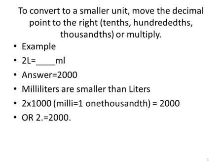 To convert to a smaller unit, move the decimal point to the right (tenths, hundrededths, thousandths) or multiply. Example 2L=____ml Answer=2000 Milliliters.