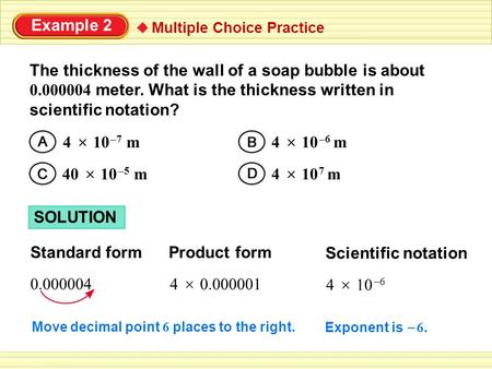 Example 2 Multiple Choice Practice The thickness of the wall of a soap bubble is about 0.000004 meter. What is the thickness written in scientific notation?