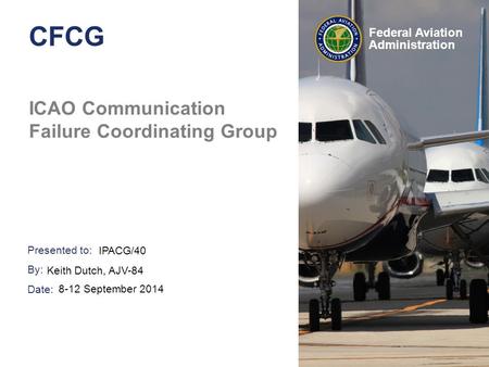 Presented to: By: Date: Federal Aviation Administration CFCG ICAO Communication Failure Coordinating Group IPACG/40 Keith Dutch, AJV-84 8-12 September.