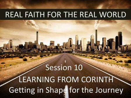 REAL FAITH FOR THE REAL WORLD LEARNING FROM CORINTH Getting in Shape for the Journey Session 10.