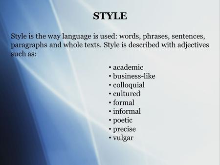 STYLE Style is the way language is used: words, phrases, sentences, paragraphs and whole texts. Style is described with adjectives such as: academic business-like.