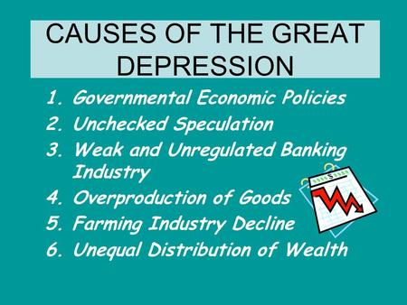 CAUSES OF THE GREAT DEPRESSION 1.Governmental Economic Policies 2.Unchecked Speculation 3.Weak and Unregulated Banking Industry 4.Overproduction of Goods.