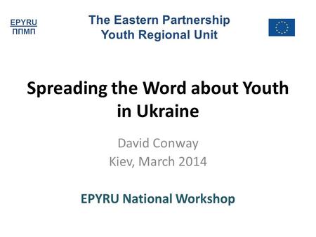 EPYRU ППМП The Eastern Partnership Youth Regional Unit Spreading the Word about Youth in Ukraine David Conway Kiev, March 2014 EPYRU National Workshop.