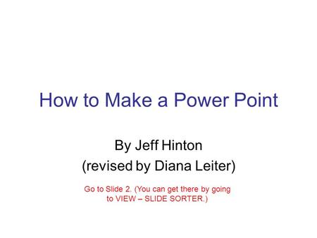 How to Make a Power Point By Jeff Hinton (revised by Diana Leiter) Go to Slide 2. (You can get there by going to VIEW – SLIDE SORTER.)