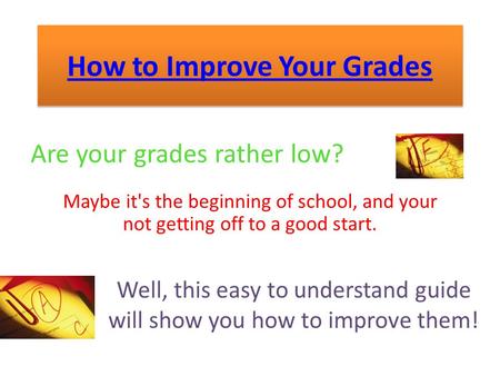 How to Improve Your Grades Are your grades rather low? Maybe it's the beginning of school, and your not getting off to a good start. Well, this easy to.
