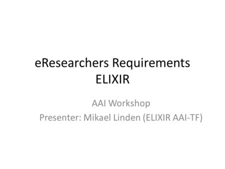 EResearchers Requirements ELIXIR AAI Workshop Presenter: Mikael Linden (ELIXIR AAI-TF)