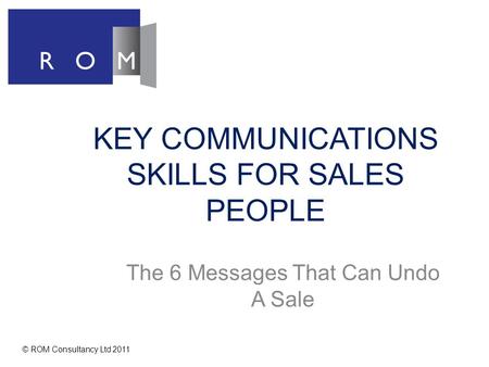 KEY COMMUNICATIONS SKILLS FOR SALES PEOPLE The 6 Messages That Can Undo A Sale © ROM Consultancy Ltd 2011.