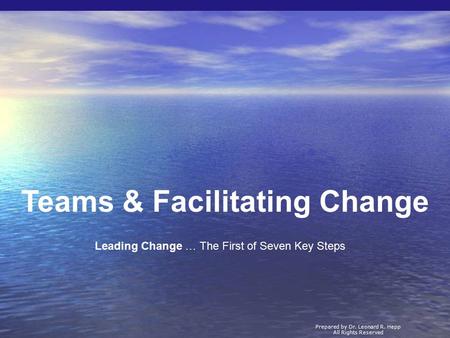 Teams & Facilitating Change Prepared by Dr. Leonard R. Hepp All Rights Reserved Leading Change … The First of Seven Key Steps.