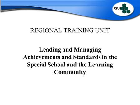 REGIONAL TRAINING UNIT Leading and Managing Achievements and Standards in the Special School and the Learning Community.