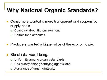 1 Why National Organic Standards? Consumers wanted a more transparent and responsive supply chain.  Concerns about the environment  Certain food attributes.
