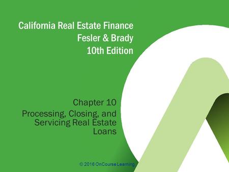 © 2016 OnCourse Learning California Real Estate Finance Fesler & Brady 10th Edition Chapter 10 Processing, Closing, and Servicing Real Estate Loans.