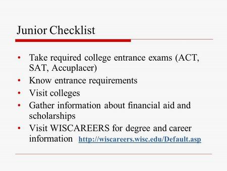Junior Checklist Take required college entrance exams (ACT, SAT, Accuplacer) Know entrance requirements Visit colleges Gather information about financial.