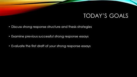 TODAY’S GOALS Discuss strong response structure and thesis strategies Examine previous successful strong response essays Evaluate the first draft of your.