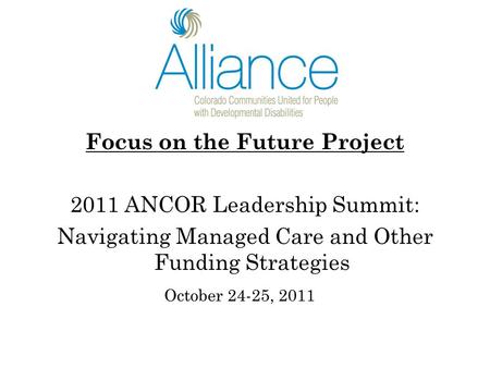 Focus on the Future Project 2011 ANCOR Leadership Summit: Navigating Managed Care and Other Funding Strategies October 24-25, 2011.