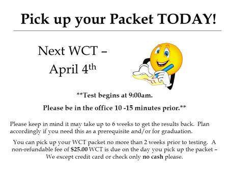 Pick up your Packet TODAY! Next WCT – April 4 th **Test begins at 9:00am. Please be in the office 10 -15 minutes prior.** Please keep in mind it may take.