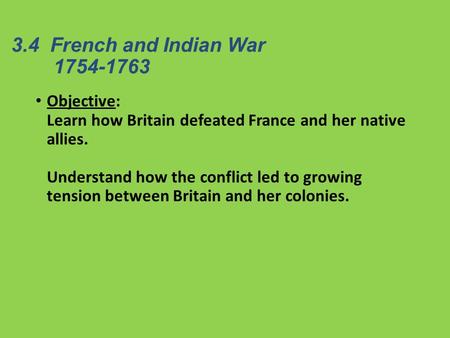 3.4 French and Indian War 	1754-1763 Objective: Learn how Britain defeated France and her native allies. Understand how the conflict led to growing.