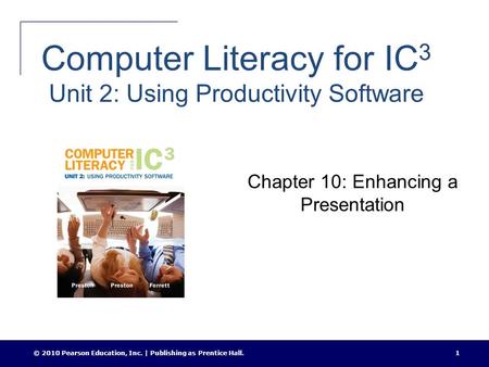 Computer Literacy for IC 3 Unit 2: Using Productivity Software Chapter 10: Enhancing a Presentation © 2010 Pearson Education, Inc. | Publishing as Prentice.