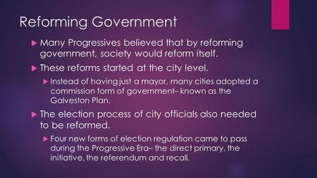 Reforming Government  Many Progressives believed that by reforming government, society would reform itself.  These reforms started at the city level.