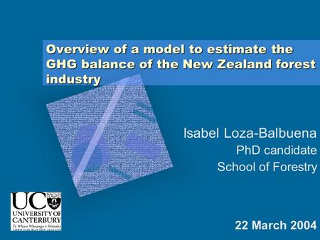 Overview of a model to estimate the GHG balance of the New Zealand forest industry 22 March 2004 Isabel Loza-Balbuena PhD candidate School of Forestry.