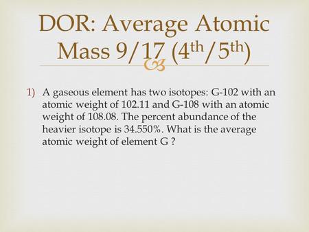  DOR: Average Atomic Mass 9/17 (4 th /5 th ) 1)A gaseous element has two isotopes: G-102 with an atomic weight of 102.11 and G-108 with an atomic weight.