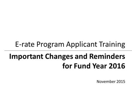 Important Changes and Reminders for Fund Year 2016 E-rate Program Applicant Training November 2015.