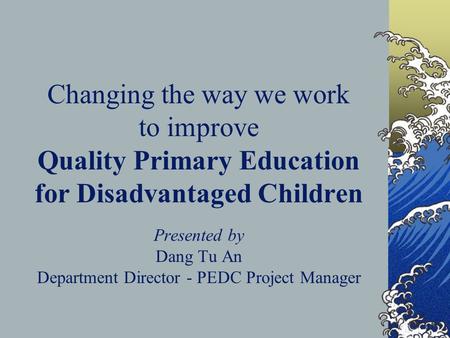 Changing the way we work to improve Quality Primary Education for Disadvantaged Children Presented by Dang Tu An Department Director - PEDC Project Manager.