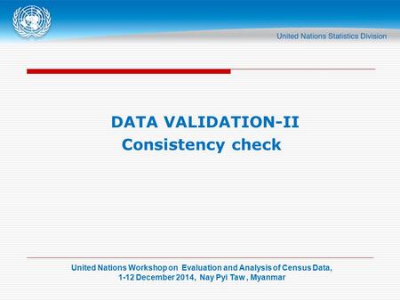 United Nations Workshop on Evaluation and Analysis of Census Data, 1-12 December 2014, Nay Pyi Taw, Myanmar DATA VALIDATION-II Consistency check.