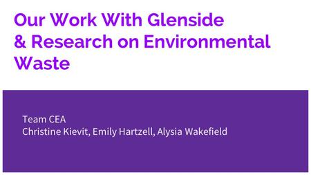 Our Work With Glenside & Research on Environmental Waste Team CEA Christine Kievit, Emily Hartzell, Alysia Wakefield.