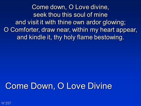 Come Down, O Love Divine N°257 Come down, O Love divine, seek thou this soul of mine and visit it with thine own ardor glowing; O Comforter, draw near,