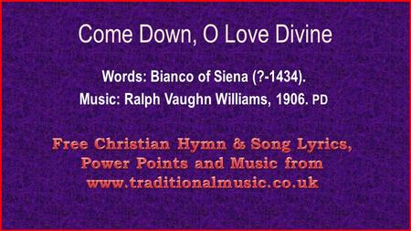 Come Down, O Love Divine Words: Bianco of Siena (?-1434). Music: Ralph Vaughn Williams, 1906. PD.