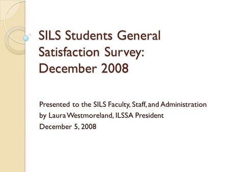 SILS Students General Satisfaction Survey: December 2008 Presented to the SILS Faculty, Staff, and Administration by Laura Westmoreland, ILSSA President.