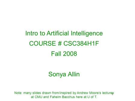 1 Intro to Artificial Intelligence COURSE # CSC384H1F Fall 2008 Sonya Allin Note: many slides drawn from/inspired by Andrew Moore’s lectures at CMU and.