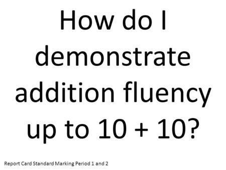 How do I demonstrate addition fluency up to 10 + 10? Report Card Standard Marking Period 1 and 2.