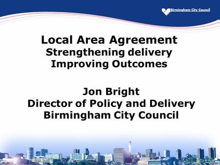 Local Area Agreement Strengthening delivery Improving Outcomes Jon Bright Director of Policy and Delivery Birmingham City Council.