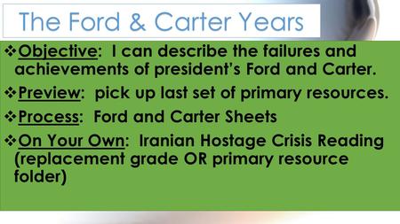  Objective: I can describe the failures and achievements of president’s Ford and Carter.  Preview: pick up last set of primary resources.  Process: