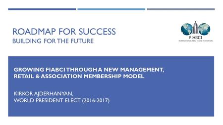 ROADMAP FOR SUCCESS BUILDING FOR THE FUTURE GROWING FIABCI THROUGH A NEW MANAGEMENT, RETAIL & ASSOCIATION MEMBERSHIP MODEL KIRKOR AJDERHANYAN, WORLD PRESIDENT.