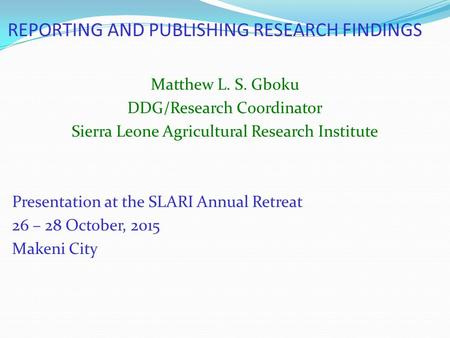 REPORTING AND PUBLISHING RESEARCH FINDINGS Matthew L. S. Gboku DDG/Research Coordinator Sierra Leone Agricultural Research Institute Presentation at the.
