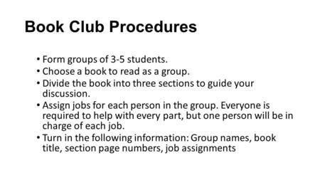Book Club Procedures Form groups of 3-5 students. Choose a book to read as a group. Divide the book into three sections to guide your discussion. Assign.