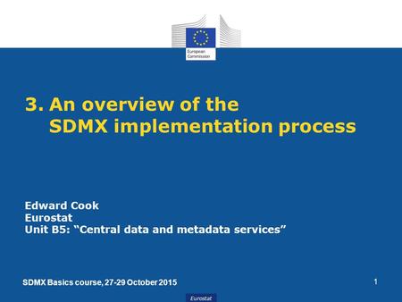 Eurostat 1 3.An overview of the SDMX implementation process Edward Cook Eurostat Unit B5: “Central data and metadata services” SDMX Basics course, 27-29.
