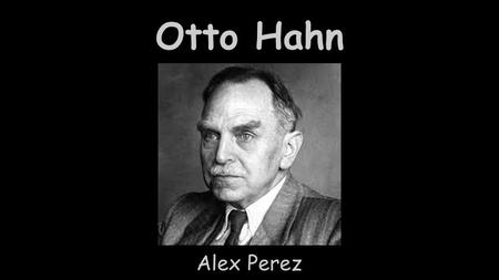 Otto Hahn Alex Perez. About Otto -Born on March 8th, 1879 -He was a nuclear chemists -Attended University of Marburg, Humbolt University of Berlin, and.
